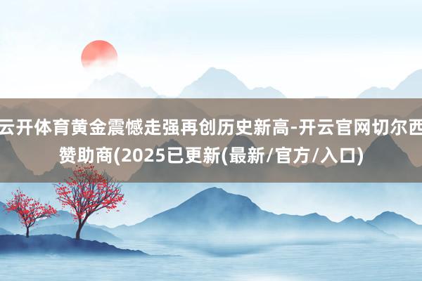 云开体育黄金震憾走强再创历史新高-开云官网切尔西赞助商(2025已更新(最新/官方/入口)