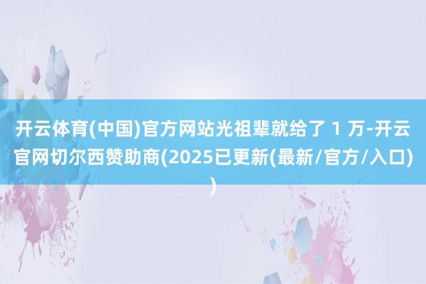 开云体育(中国)官方网站光祖辈就给了 1 万-开云官网切尔西赞助商(2025已更新(最新/官方/入口)