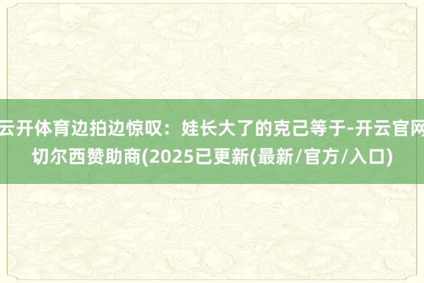 云开体育边拍边惊叹：娃长大了的克己等于-开云官网切尔西赞助商(2025已更新(最新/官方/入口)