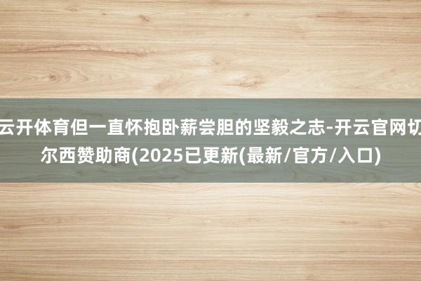 云开体育但一直怀抱卧薪尝胆的坚毅之志-开云官网切尔西赞助商(2025已更新(最新/官方/入口)