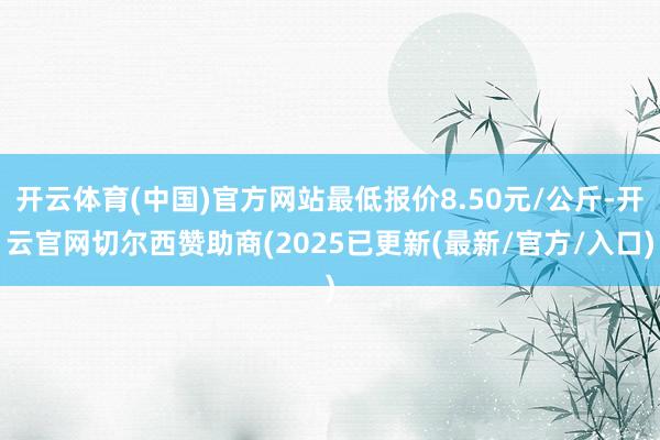 开云体育(中国)官方网站最低报价8.50元/公斤-开云官网切尔西赞助商(2025已更新(最新/官方/入口)