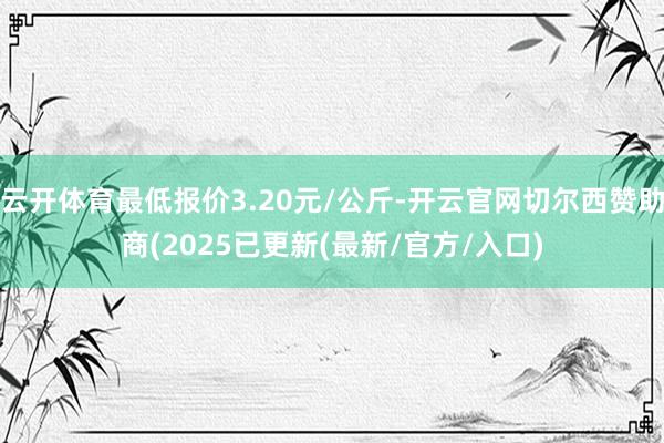 云开体育最低报价3.20元/公斤-开云官网切尔西赞助商(2025已更新(最新/官方/入口)