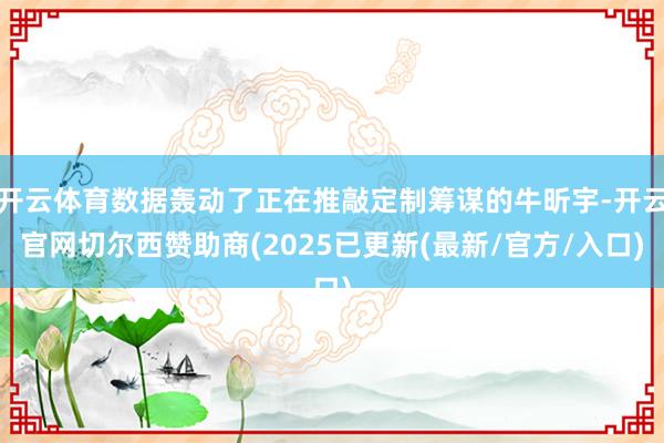 开云体育数据轰动了正在推敲定制筹谋的牛昕宇-开云官网切尔西赞助商(2025已更新(最新/官方/入口)