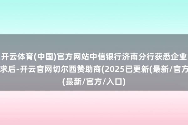 开云体育(中国)官方网站中信银行济南分行获悉企业金融需求后-开云官网切尔西赞助商(2025已更新(最新/官方/入口)