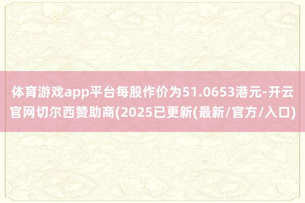 体育游戏app平台每股作价为51.0653港元-开云官网切尔西赞助商(2025已更新(最新/官方/入口)