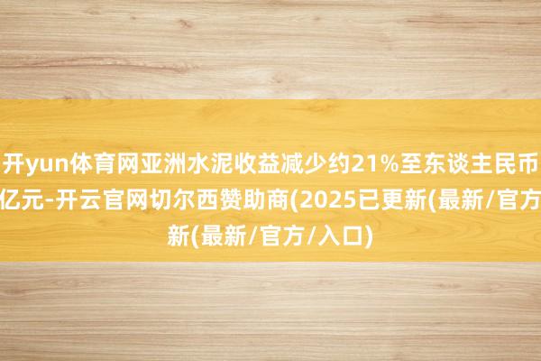开yun体育网亚洲水泥收益减少约21%至东谈主民币58.85亿元-开云官网切尔西赞助商(2025已更新(最新/官方/入口)