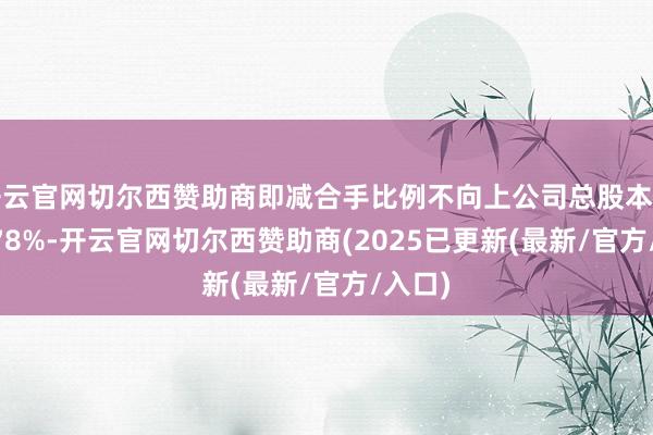 开云官网切尔西赞助商即减合手比例不向上公司总股本的0.3378%-开云官网切尔西赞助商(2025已更新(最新/官方/入口)