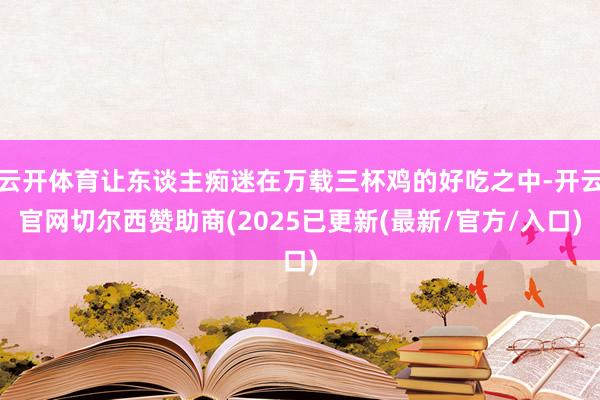 云开体育让东谈主痴迷在万载三杯鸡的好吃之中-开云官网切尔西赞助商(2025已更新(最新/官方/入口)