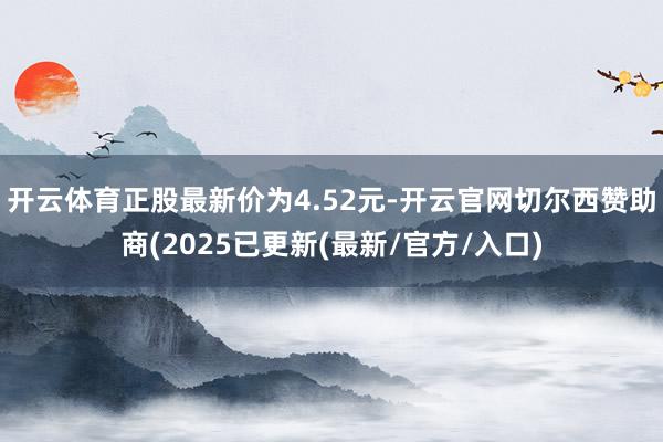 开云体育正股最新价为4.52元-开云官网切尔西赞助商(2025已更新(最新/官方/入口)