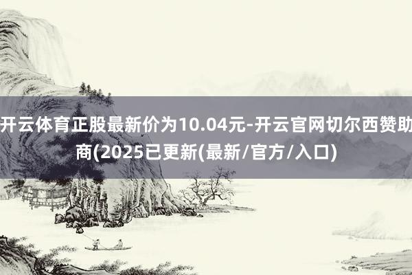 开云体育正股最新价为10.04元-开云官网切尔西赞助商(2025已更新(最新/官方/入口)