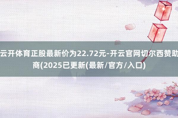 云开体育正股最新价为22.72元-开云官网切尔西赞助商(2025已更新(最新/官方/入口)