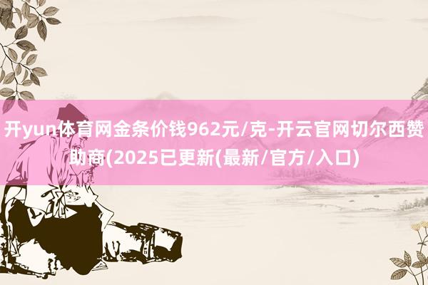 开yun体育网金条价钱962元/克-开云官网切尔西赞助商(2025已更新(最新/官方/入口)