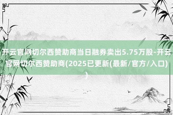 开云官网切尔西赞助商当日融券卖出5.75万股-开云官网切尔西赞助商(2025已更新(最新/官方/入口)