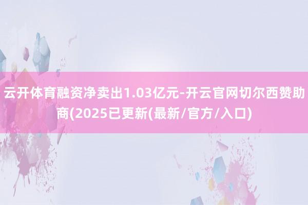 云开体育融资净卖出1.03亿元-开云官网切尔西赞助商(2025已更新(最新/官方/入口)