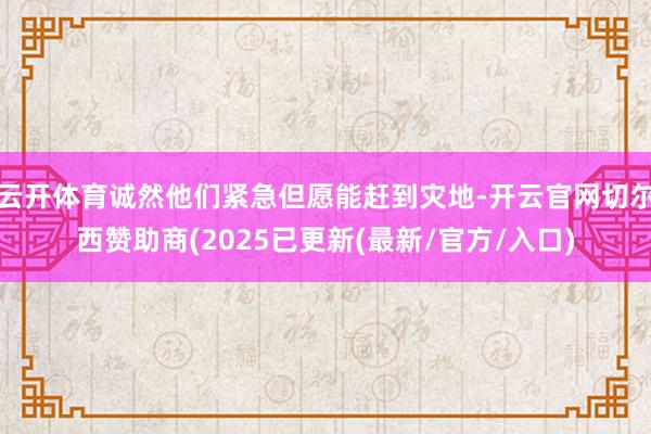云开体育诚然他们紧急但愿能赶到灾地-开云官网切尔西赞助商(2025已更新(最新/官方/入口)