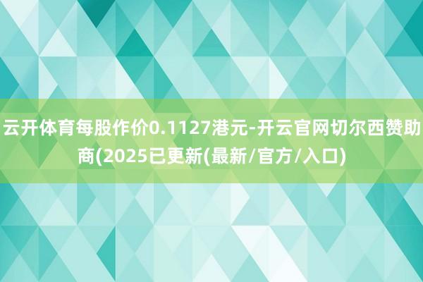 云开体育每股作价0.1127港元-开云官网切尔西赞助商(2025已更新(最新/官方/入口)