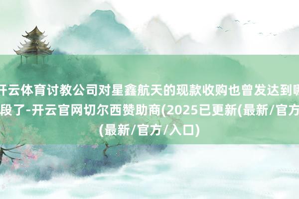 开云体育讨教公司对星鑫航天的现款收购也曾发达到哪一个阶段了-开云官网切尔西赞助商(2025已更新(最新/官方/入口)