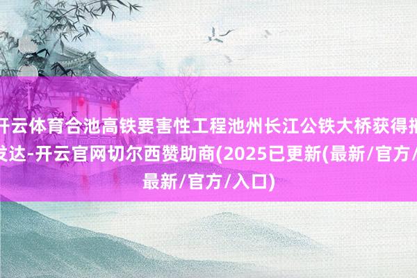 开云体育合池高铁要害性工程池州长江公铁大桥获得摧毁性发达-开云官网切尔西赞助商(2025已更新(最新/官方/入口)