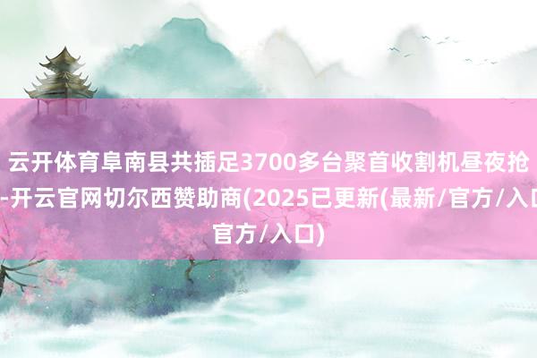 云开体育阜南县共插足3700多台聚首收割机昼夜抢收-开云官网切尔西赞助商(2025已更新(最新/官方/入口)