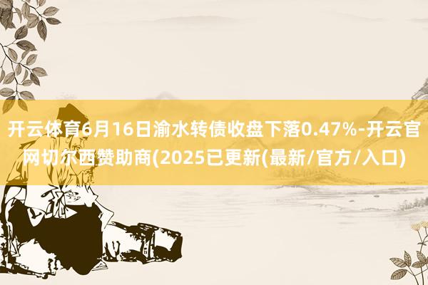 开云体育6月16日渝水转债收盘下落0.47%-开云官网切尔西赞助商(2025已更新(最新/官方/入口)
