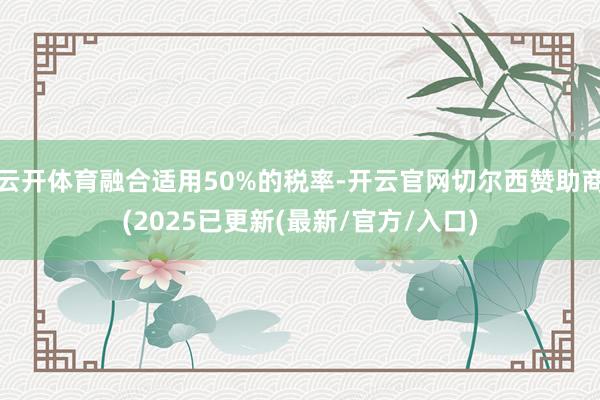 云开体育融合适用50%的税率-开云官网切尔西赞助商(2025已更新(最新/官方/入口)