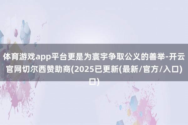 体育游戏app平台更是为寰宇争取公义的善举-开云官网切尔西赞助商(2025已更新(最新/官方/入口)