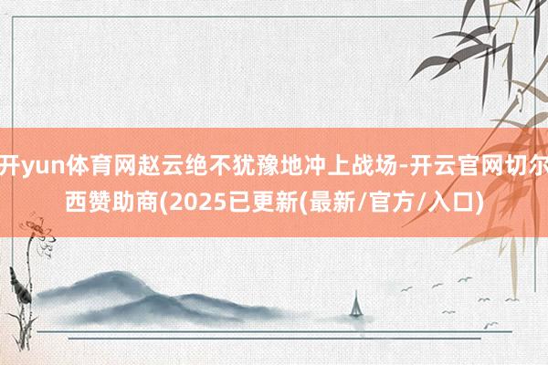 开yun体育网赵云绝不犹豫地冲上战场-开云官网切尔西赞助商(2025已更新(最新/官方/入口)