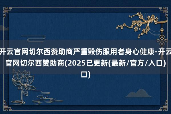 开云官网切尔西赞助商严重毁伤服用者身心健康-开云官网切尔西赞助商(2025已更新(最新/官方/入口)