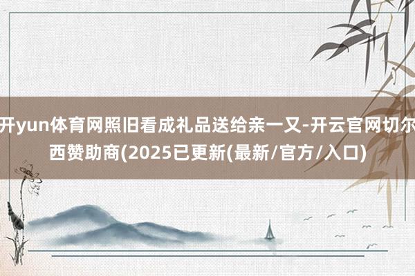 开yun体育网照旧看成礼品送给亲一又-开云官网切尔西赞助商(2025已更新(最新/官方/入口)