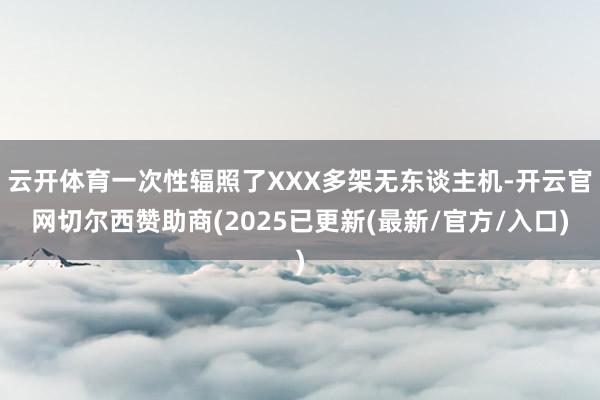 云开体育一次性辐照了XXX多架无东谈主机-开云官网切尔西赞助商(2025已更新(最新/官方/入口)