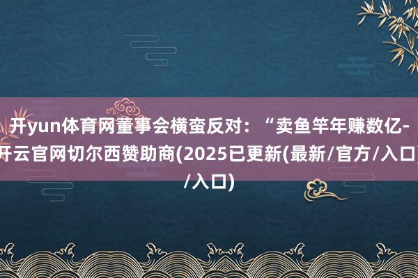 开yun体育网董事会横蛮反对：“卖鱼竿年赚数亿-开云官网切尔西赞助商(2025已更新(最新/官方/入口)