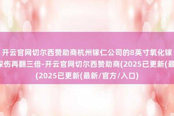 开云官网切尔西赞助商杭州镓仁公司的8英寸氧化镓晶片能让雷达探伤再翻三倍-开云官网切尔西赞助商(2025已更新(最新/官方/入口)