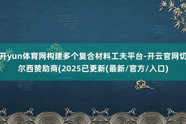 开yun体育网构建多个复合材料工夫平台-开云官网切尔西赞助商(2025已更新(最新/官方/入口)