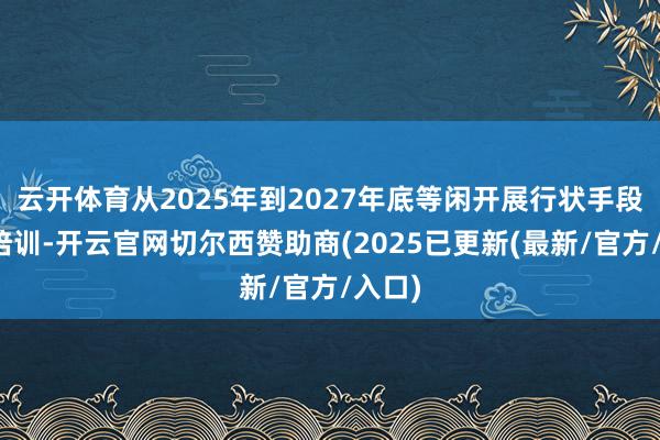 云开体育从2025年到2027年底等闲开展行状手段栽种培训-开云官网切尔西赞助商(2025已更新(最新/官方/入口)