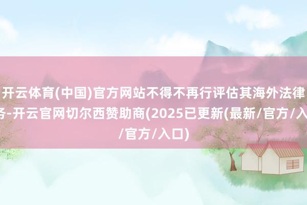 开云体育(中国)官方网站不得不再行评估其海外法律义务-开云官网切尔西赞助商(2025已更新(最新/官方/入口)