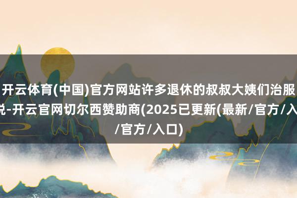 开云体育(中国)官方网站许多退休的叔叔大姨们治服怡悦-开云官网切尔西赞助商(2025已更新(最新/官方/入口)