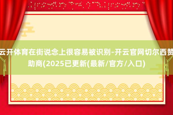 云开体育在街说念上很容易被识别-开云官网切尔西赞助商(2025已更新(最新/官方/入口)