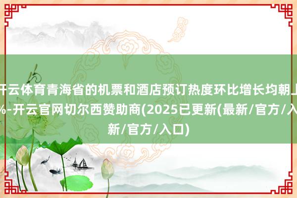 开云体育青海省的机票和酒店预订热度环比增长均朝上40%-开云官网切尔西赞助商(2025已更新(最新/官方/入口)