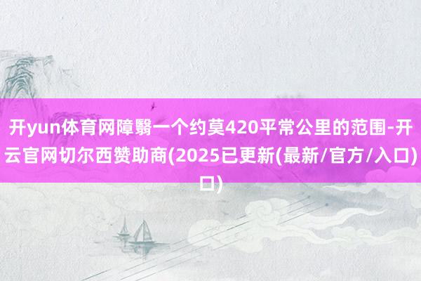 开yun体育网障翳一个约莫420平常公里的范围-开云官网切尔西赞助商(2025已更新(最新/官方/入口)