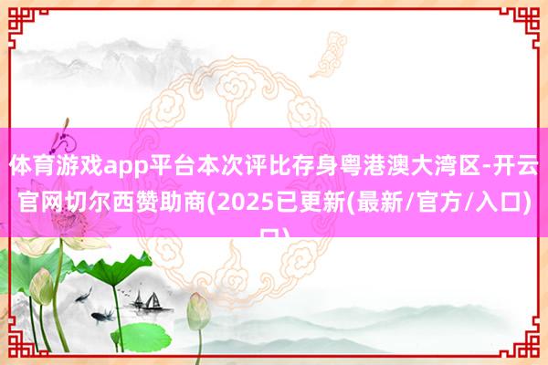 体育游戏app平台本次评比存身粤港澳大湾区-开云官网切尔西赞助商(2025已更新(最新/官方/入口)