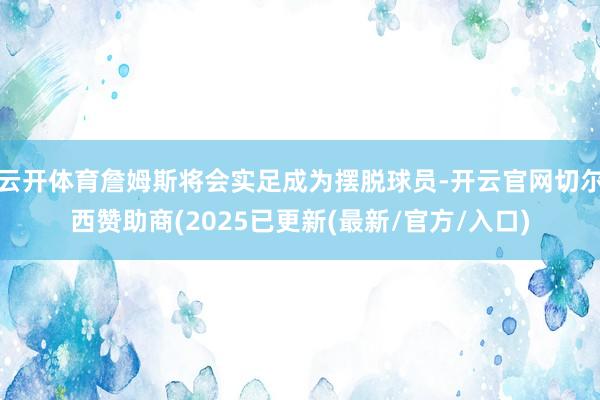云开体育詹姆斯将会实足成为摆脱球员-开云官网切尔西赞助商(2025已更新(最新/官方/入口)