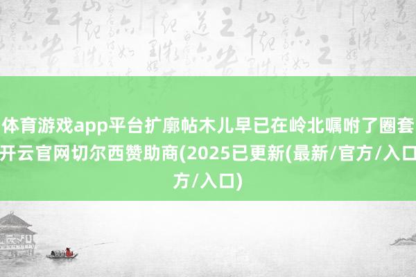 体育游戏app平台扩廓帖木儿早已在岭北嘱咐了圈套-开云官网切尔西赞助商(2025已更新(最新/官方/入口)