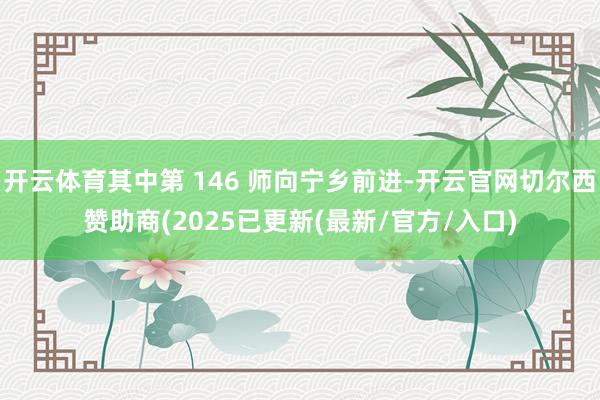 开云体育其中第 146 师向宁乡前进-开云官网切尔西赞助商(2025已更新(最新/官方/入口)