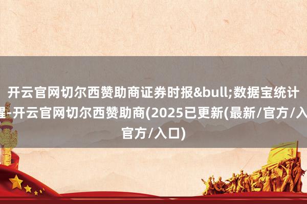开云官网切尔西赞助商证券时报&bull;数据宝统计清醒-开云官网切尔西赞助商(2025已更新(最新/官方/入口)