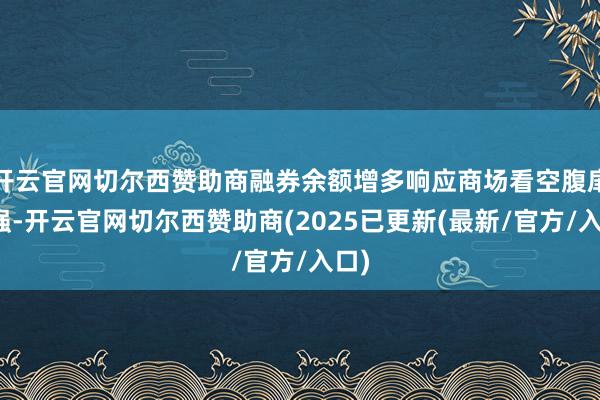 开云官网切尔西赞助商融券余额增多响应商场看空腹扉增强-开云官网切尔西赞助商(2025已更新(最新/官方/入口)