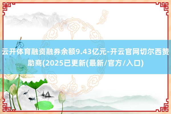 云开体育融资融券余额9.43亿元-开云官网切尔西赞助商(2025已更新(最新/官方/入口)