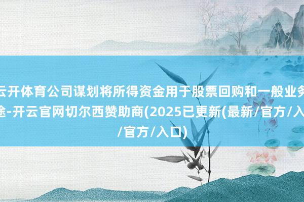 云开体育公司谋划将所得资金用于股票回购和一般业务用途-开云官网切尔西赞助商(2025已更新(最新/官方/入口)