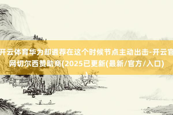 开云体育华为却遴荐在这个时候节点主动出击-开云官网切尔西赞助商(2025已更新(最新/官方/入口)