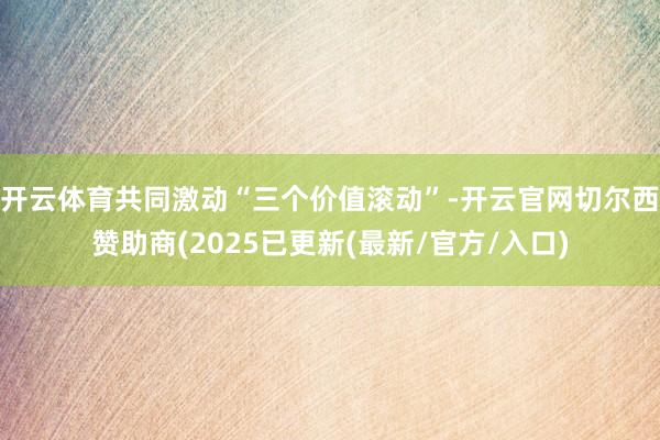 开云体育共同激动“三个价值滚动”-开云官网切尔西赞助商(2025已更新(最新/官方/入口)