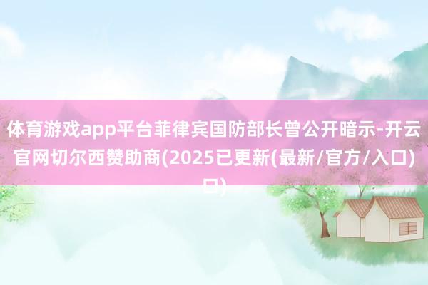 体育游戏app平台菲律宾国防部长曾公开暗示-开云官网切尔西赞助商(2025已更新(最新/官方/入口)